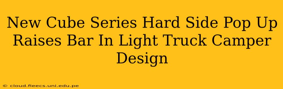 New Cube Series Hard Side Pop Up Raises Bar In Light Truck Camper Design