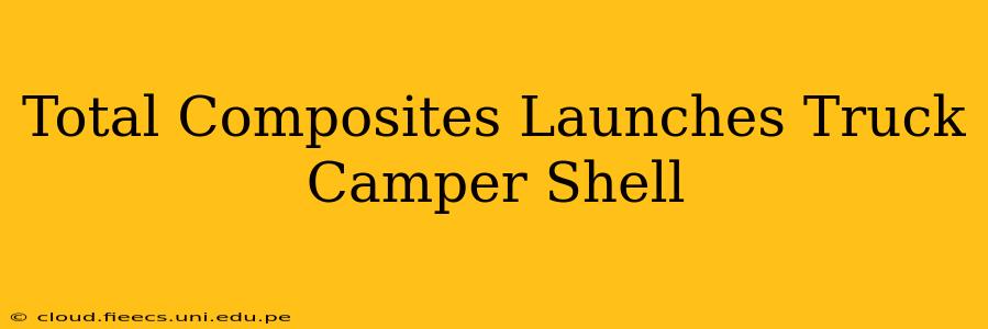 Total Composites Launches Truck Camper Shell